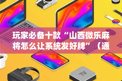 玩家必备十款“山西微乐麻将怎么让系统发好牌”（通用挂软件多少钱)