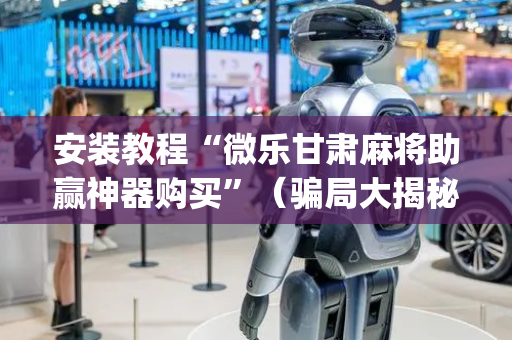 安装教程“微乐甘肃麻将助赢神器购买”（骗局大揭秘)