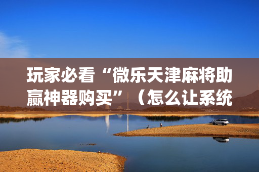 玩家必看“微乐天津麻将助赢神器购买”（怎么让系统给自己好牌)