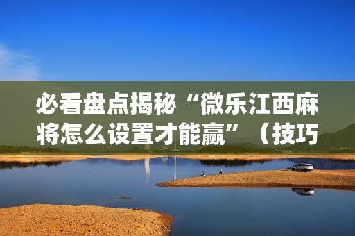 必看盘点揭秘“微乐江西麻将怎么设置才能赢”（技巧和打好牌方法)