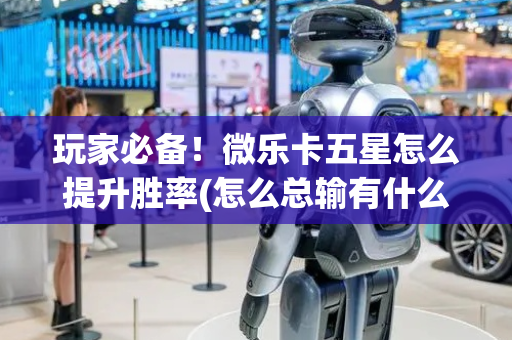 玩家必备！微乐卡五星怎么提升胜率(怎么总输有什么猫腻)