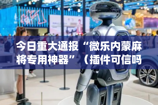 今日重大通报“微乐内蒙麻将专用神器”（插件可信吗)