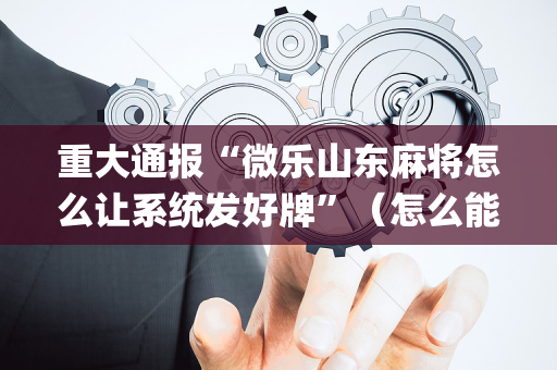重大通报“微乐山东麻将怎么让系统发好牌”（怎么能得到好牌)