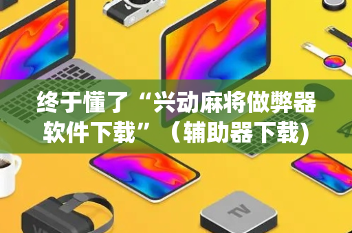 终于懂了“兴动麻将做弊器软件下载”（辅助器下载)