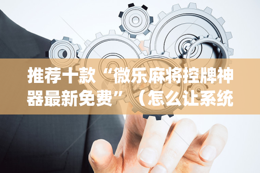 推荐十款“微乐麻将控牌神器最新免费”（怎么让系统给自己好牌)