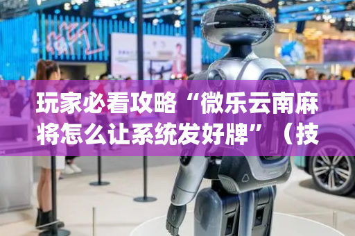 玩家必看攻略“微乐云南麻将怎么让系统发好牌”（技巧和打好牌方法)