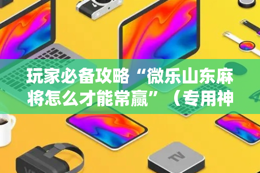 玩家必备攻略“微乐山东麻将怎么才能常赢”（专用神器)