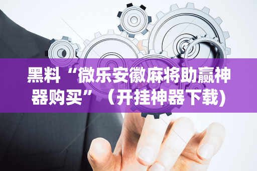 黑料“微乐安徽麻将助赢神器购买”（开挂神器下载)