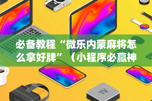 必备教程“微乐内蒙麻将怎么拿好牌”（小程序必赢神器)