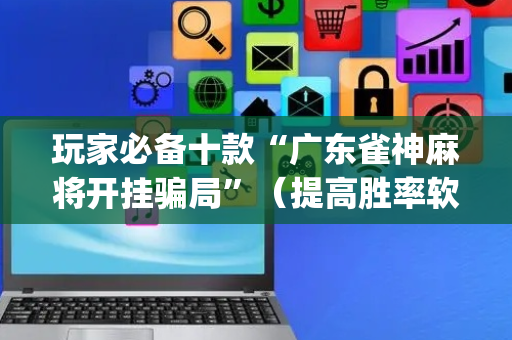 玩家必备十款“广东雀神麻将开挂骗局”（提高胜率软件)