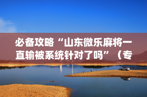 必备攻略“山东微乐麻将一直输被系统针对了吗”（专用神器下载)