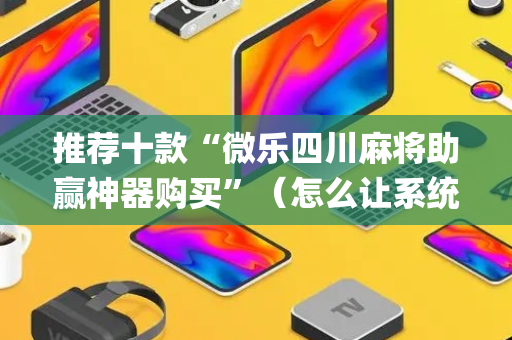 推荐十款“微乐四川麻将助赢神器购买”（怎么让系统给自己好牌)