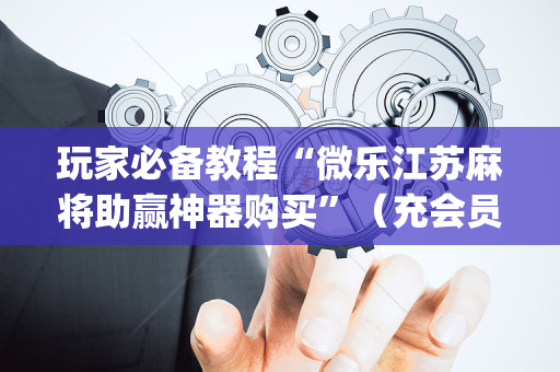 玩家必备教程“微乐江苏麻将助赢神器购买”（充会员胜率高)