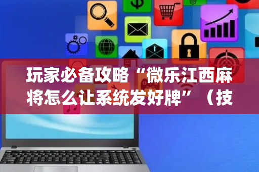 玩家必备攻略“微乐江西麻将怎么让系统发好牌”（技巧和打好牌方法)