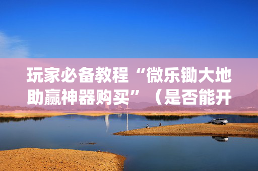 玩家必备教程“微乐锄大地助赢神器购买”（是否能开挂)