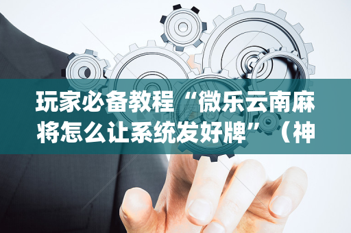 玩家必备教程“微乐云南麻将怎么让系统发好牌”（神器最新免费)
