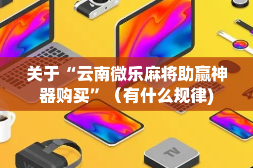 关于“云南微乐麻将助赢神器购买”（有什么规律)