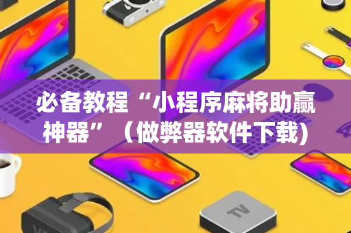 必备教程“小程序麻将助赢神器”（做弊器软件下载)