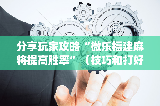 分享玩家攻略“微乐福建麻将提高胜率”（技巧和打好牌方法)
