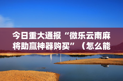 今日重大通报“微乐云南麻将助赢神器购买”（怎么能得到好牌)