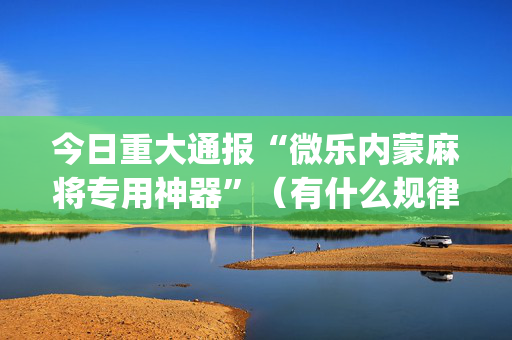 今日重大通报“微乐内蒙麻将专用神器”（有什么规律)
