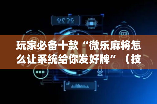 玩家必备十款“微乐麻将怎么让系统给你发好牌”（技巧和打好牌方法)