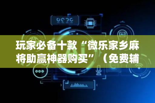 玩家必备十款“微乐家乡麻将助赢神器购买”（免费辅助)
