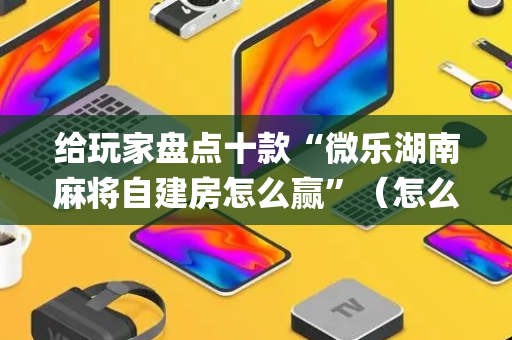 给玩家盘点十款“微乐湖南麻将自建房怎么赢”（怎么让系统给自己好牌)