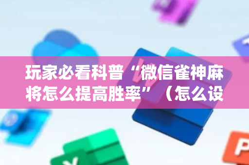 玩家必看科普“微信雀神麻将怎么提高胜率”（怎么设置能有好牌)