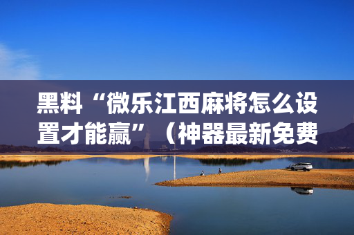 黑料“微乐江西麻将怎么设置才能赢”（神器最新免费)