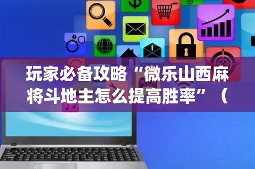 玩家必备攻略“微乐山西麻将斗地主怎么提高胜率”（怎么让系统给你发好牌)