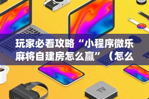 玩家必看攻略“小程序微乐麻将自建房怎么赢”（怎么能调好牌)