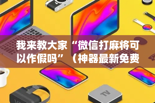 我来教大家“微信打麻将可以作假吗”（神器最新免费)