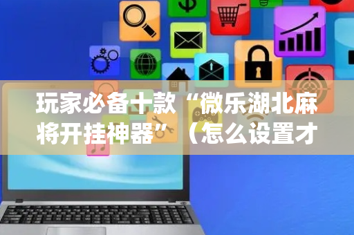 玩家必备十款“微乐湖北麻将开挂神器”（怎么设置才能赢)