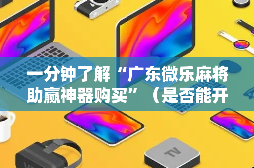 一分钟了解“广东微乐麻将助赢神器购买”（是否能开挂)