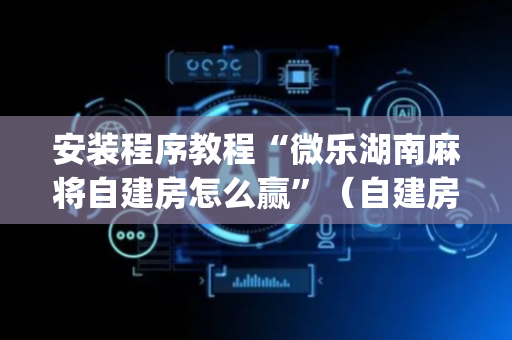 安装程序教程“微乐湖南麻将自建房怎么赢”（自建房怎么赢)