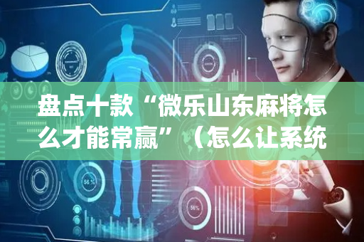 盘点十款“微乐山东麻将怎么才能常赢”（怎么让系统给你发好牌)