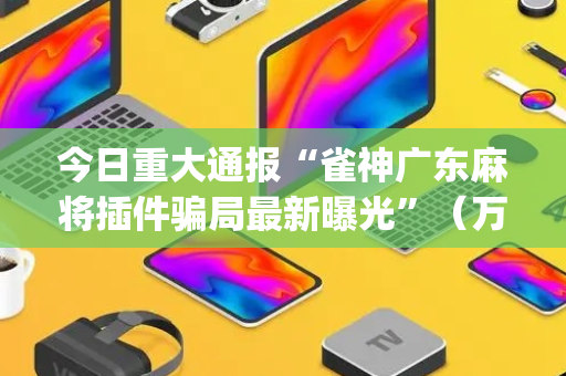 今日重大通报“雀神广东麻将插件骗局最新曝光”（万能开挂神器)