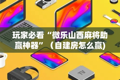 玩家必看“微乐山西麻将助赢神器”（自建房怎么赢)