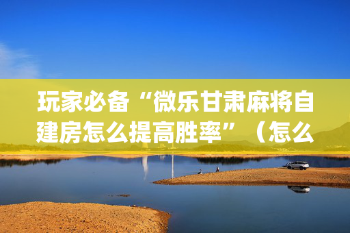 玩家必备“微乐甘肃麻将自建房怎么提高胜率”（怎么让系统给你发好牌)