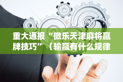 重大通报“微乐天津麻将赢牌技巧”（输赢有什么规律)
