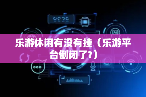 乐游休闲有没有挂（乐游平台倒闭了?）