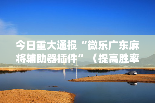 今日重大通报“微乐广东麻将辅助器插件”（提高胜率软件)