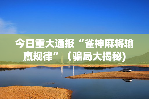 今日重大通报“雀神麻将输赢规律”（骗局大揭秘)