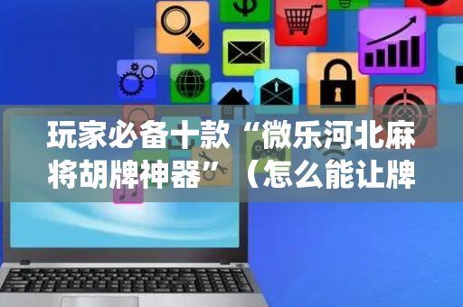 玩家必备十款“微乐河北麻将胡牌神器”（怎么能让牌好一点)