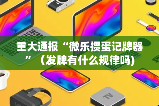 重大通报“微乐掼蛋记牌器”（发牌有什么规律吗)