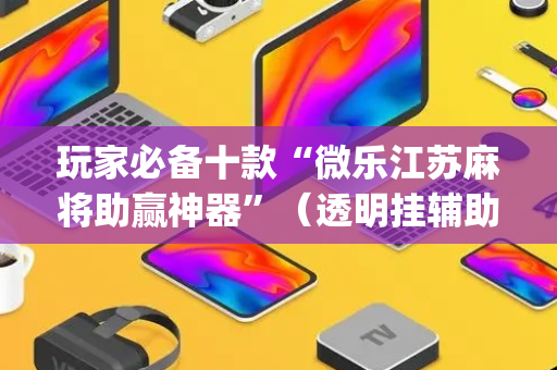玩家必备十款“微乐江苏麻将助赢神器”（透明挂辅助器)