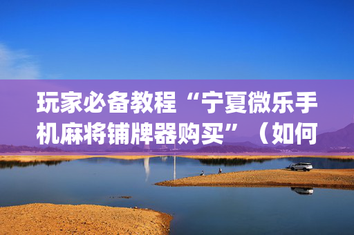 玩家必备教程“宁夏微乐手机麻将铺牌器购买”（如何让系统发好牌)