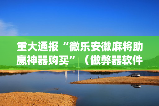 重大通报“微乐安徽麻将助赢神器购买”（做弊器软件下载)
