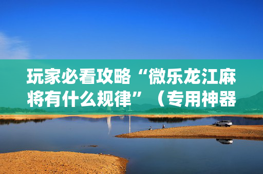 玩家必看攻略“微乐龙江麻将有什么规律”（专用神器下载)